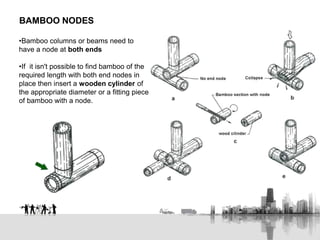 •Bamboo columns or beams need to
have a node at both ends
•If it isn't possible to find bamboo of the
required length with both end nodes in
place then insert a wooden cylinder of
the appropriate diameter or a fitting piece
of bamboo with a node.
BAMBOO NODES
 