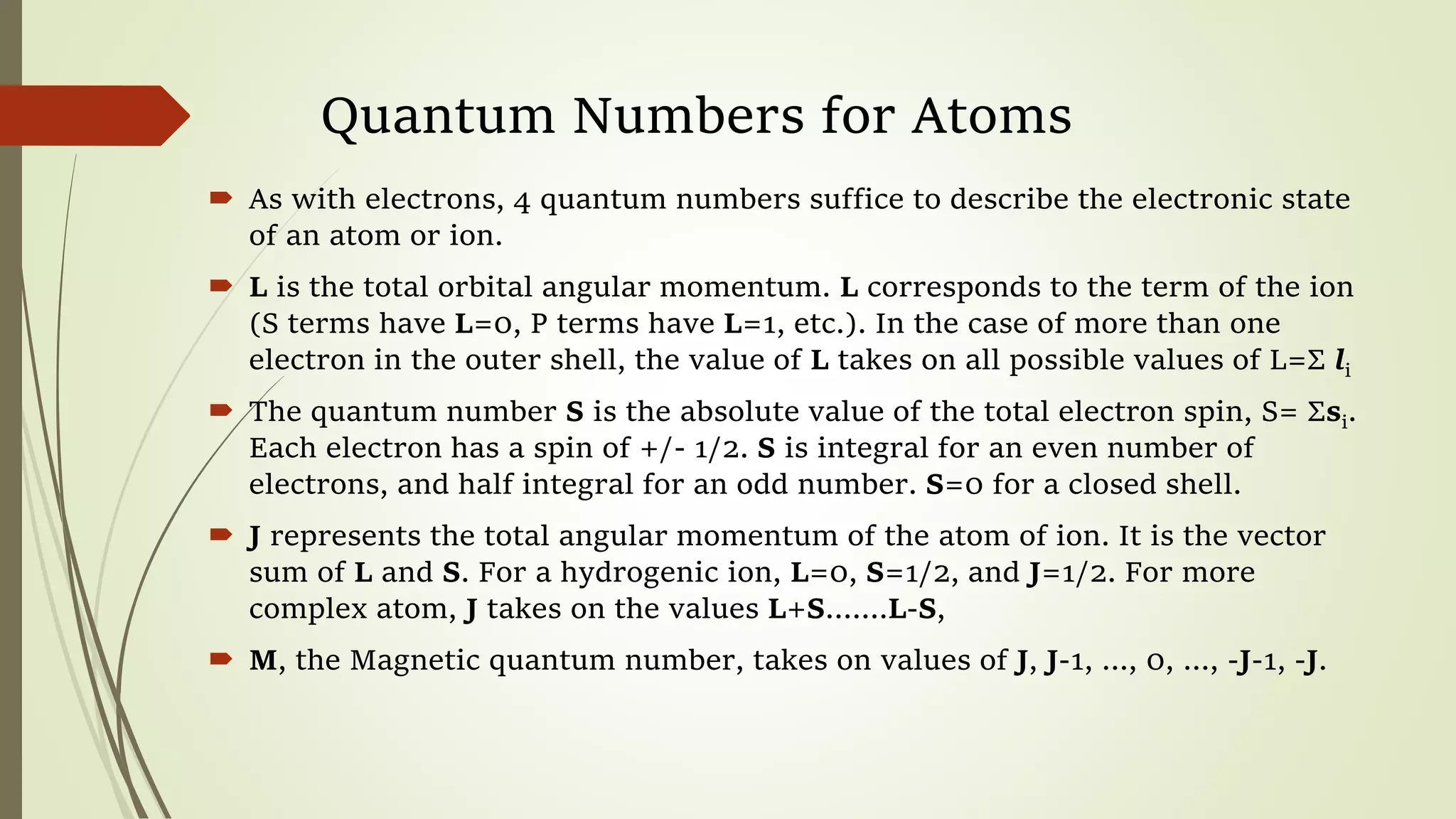 Quantum Numbers for Atoms
 As with electrons, 4 quantum numbers suffice to describe the electronic state
of an atom or ion.
 L is the total orbital angular momentum. L corresponds to the term of the ion
(S terms have L=0, P terms have L=1, etc.). In the case of more than one
electron in the outer shell, the value of L takes on all possible values of L=Σ li
 The quantum number S is the absolute value of the total electron spin, S= Σsi.
Each electron has a spin of +/- 1/2. S is integral for an even number of
electrons, and half integral for an odd number. S=0 for a closed shell.
 J represents the total angular momentum of the atom of ion. It is the vector
sum of L and S. For a hydrogenic ion, L=0, S=1/2, and J=1/2. For more
complex atom, J takes on the values L+S…….L-S,
 M, the Magnetic quantum number, takes on values of J, J-1, ..., 0, ..., -J-1, -J.
 