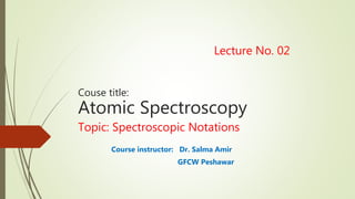 Lecture No. 02
Couse title:
Atomic Spectroscopy
Topic: Spectroscopic Notations
Course instructor: Dr. Salma Amir
GFCW Peshawar
 