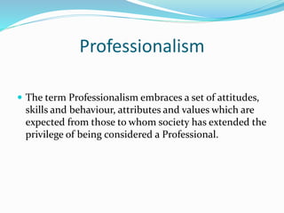 Professionalism
 The term Professionalism embraces a set of attitudes,
skills and behaviour, attributes and values which are
expected from those to whom society has extended the
privilege of being considered a Professional.
 