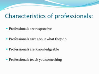 Characteristics of professionals:
 Professionals are responsive
 Professionals care about what they do
 Professionals are Knowledgeable
 Professionals teach you something
 