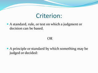 Criterion:
 A standard, rule, or test on which a judgment or
decision can be based.
OR
 A principle or standard by which something may be
judged or decided:
 