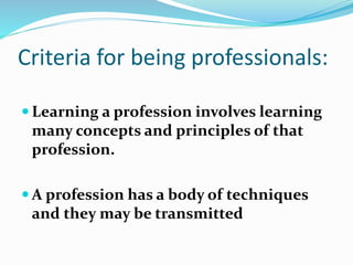 Criteria for being professionals:
 Learning a profession involves learning
many concepts and principles of that
profession.
 A profession has a body of techniques
and they may be transmitted
 