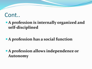 Cont..
 A profession is internally organized and
self-disciplined
 A profession has a social function
 A profession allows independence or
Autonomy
 