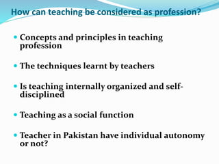 How can teaching be considered as profession?
 Concepts and principles in teaching
profession
 The techniques learnt by teachers
 Is teaching internally organized and self-
disciplined
 Teaching as a social function
 Teacher in Pakistan have individual autonomy
or not?
 