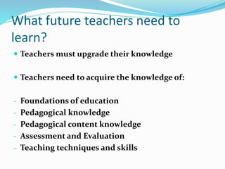 What future teachers need to
learn?
 Teachers must upgrade their knowledge
 Teachers need to acquire the knowledge of:
- Foundations of education
- Pedagogical knowledge
- Pedagogical content knowledge
- Assessment and Evaluation
- Teaching techniques and skills
 