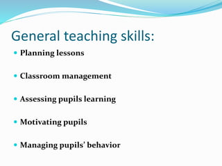General teaching skills:
 Planning lessons
 Classroom management
 Assessing pupils learning
 Motivating pupils
 Managing pupils’ behavior
 