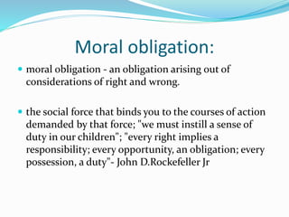 Moral obligation:
 moral obligation - an obligation arising out of
considerations of right and wrong.
 the social force that binds you to the courses of action
demanded by that force; "we must instill a sense of
duty in our children"; "every right implies a
responsibility; every opportunity, an obligation; every
possession, a duty"- John D.Rockefeller Jr
 