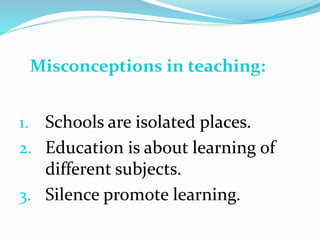 1. Schools are isolated places.
2. Education is about learning of
different subjects.
3. Silence promote learning.
Misconceptions in teaching:
 