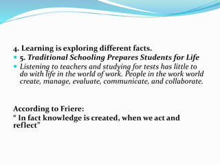 4. Learning is exploring different facts.
 5. Traditional Schooling Prepares Students for Life
 Listening to teachers and studying for tests has little to
do with life in the world of work. People in the work world
create, manage, evaluate, communicate, and collaborate.
According to Friere:
“ In fact knowledge is created, when we act and
reflect”
 