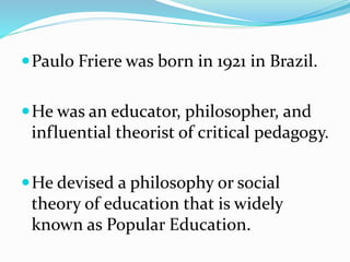 Paulo Friere was born in 1921 in Brazil.
He was an educator, philosopher, and
influential theorist of critical pedagogy.
He devised a philosophy or social
theory of education that is widely
known as Popular Education.
 