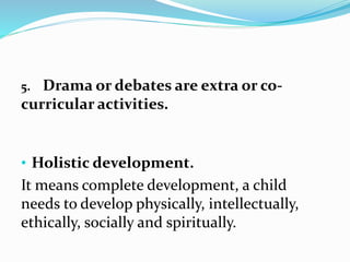 5. Drama or debates are extra or co-
curricular activities.
• Holistic development.
It means complete development, a child
needs to develop physically, intellectually,
ethically, socially and spiritually.
 