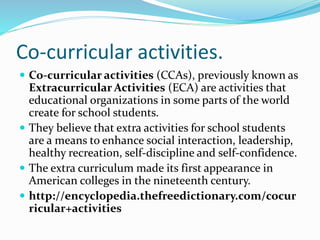 Co-curricular activities.
 Co-curricular activities (CCAs), previously known as
Extracurricular Activities (ECA) are activities that
educational organizations in some parts of the world
create for school students.
 They believe that extra activities for school students
are a means to enhance social interaction, leadership,
healthy recreation, self-discipline and self-confidence.
 The extra curriculum made its first appearance in
American colleges in the nineteenth century.
 http://encyclopedia.thefreedictionary.com/cocur
ricular+activities
 