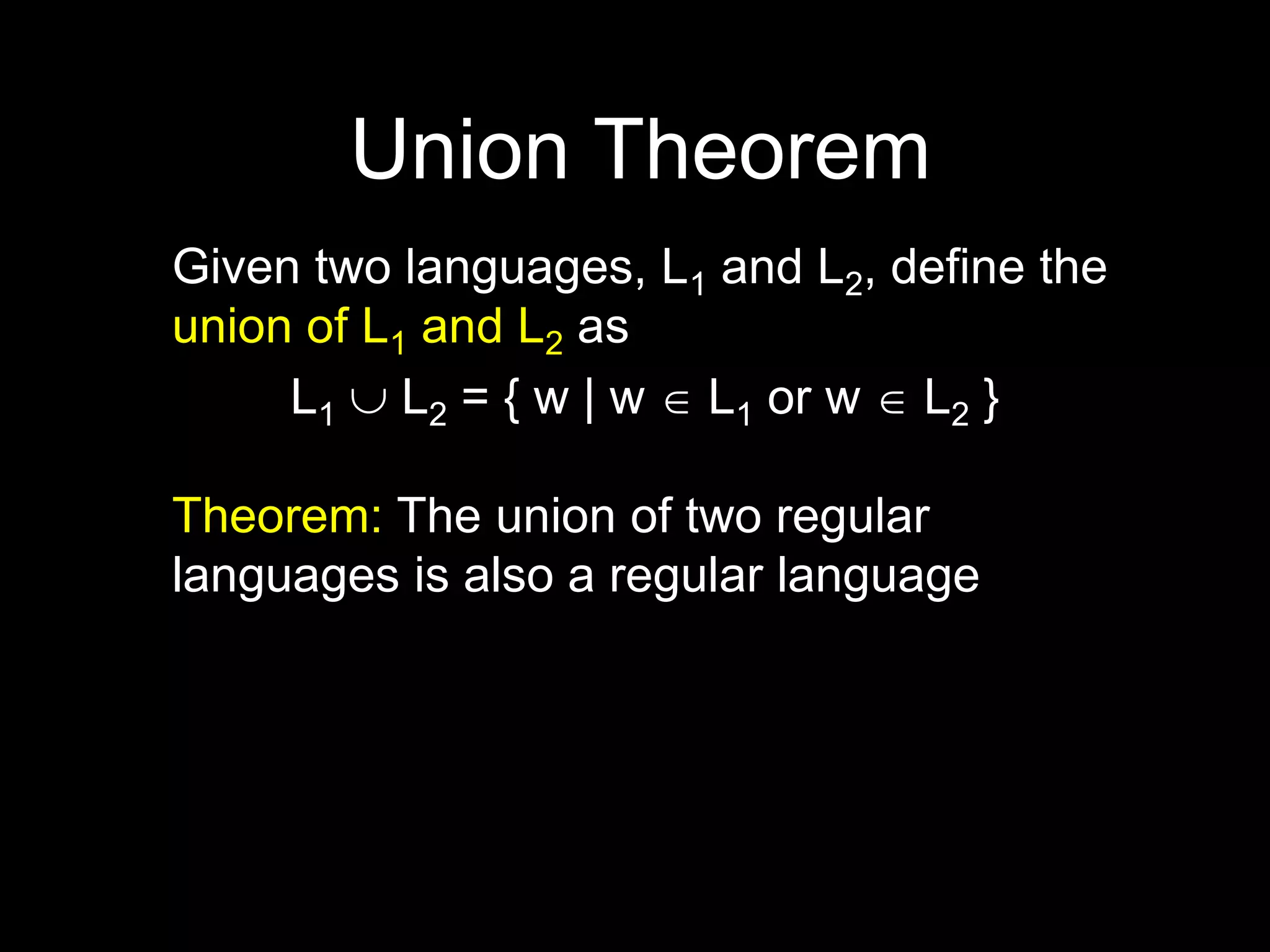 Steven Rudich:
www.cs.cmu.edu/~rudich
Union Theorem
Given two languages, L1 and L2, define the
union of L1 and L2 as
L1  L2 = { w | w  L1 or w  L2 }
Theorem: The union of two regular
languages is also a regular language
 