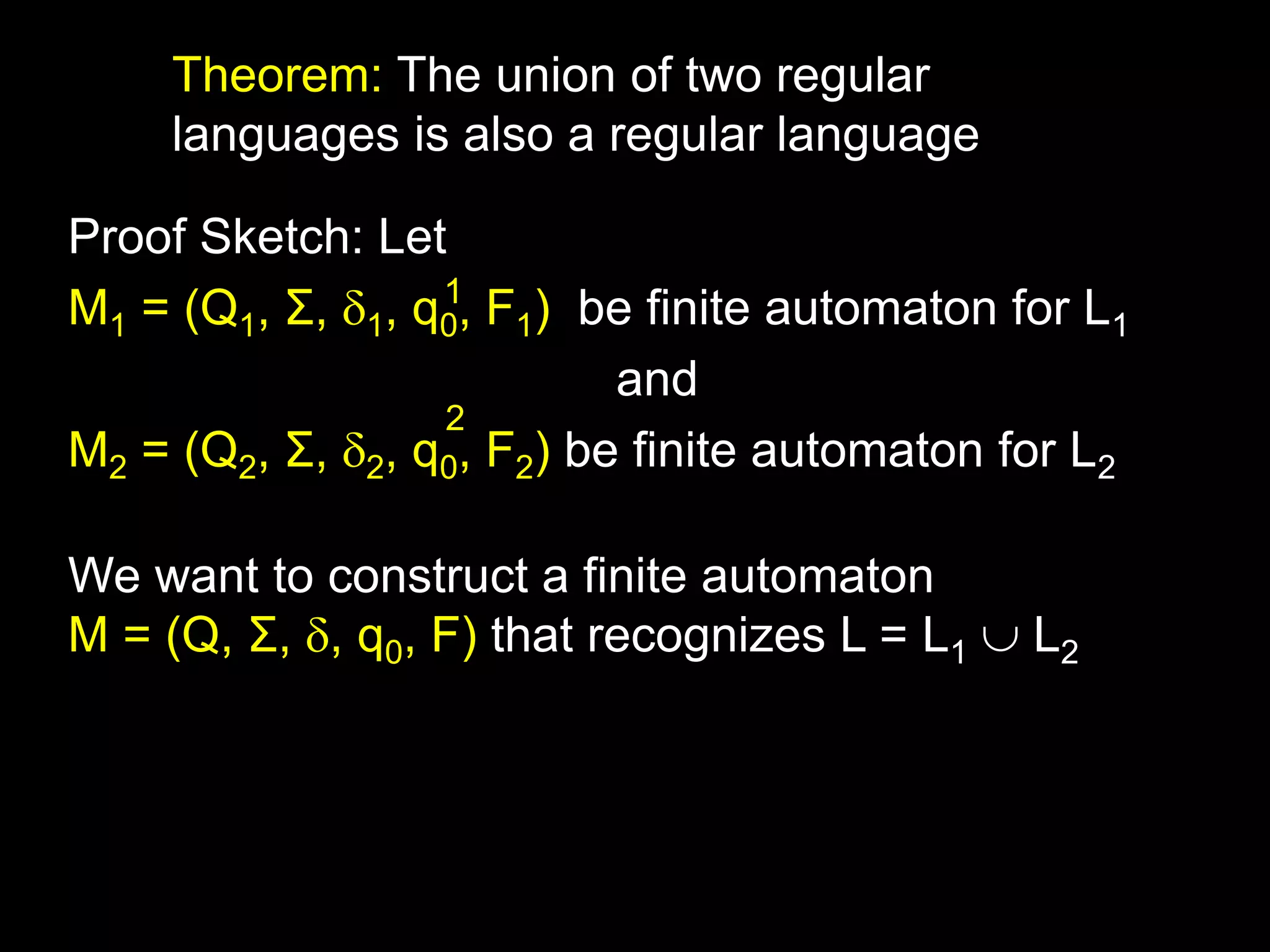 Steven Rudich:
www.cs.cmu.edu/~rudich
Theorem: The union of two regular
languages is also a regular language
Proof Sketch: Let
M1 = (Q1, Σ, 1, q0, F1) be finite automaton for L1
and
M2 = (Q2, Σ, 2, q0, F2) be finite automaton for L2
We want to construct a finite automaton
M = (Q, Σ, , q0, F) that recognizes L = L1  L2
1
2
 