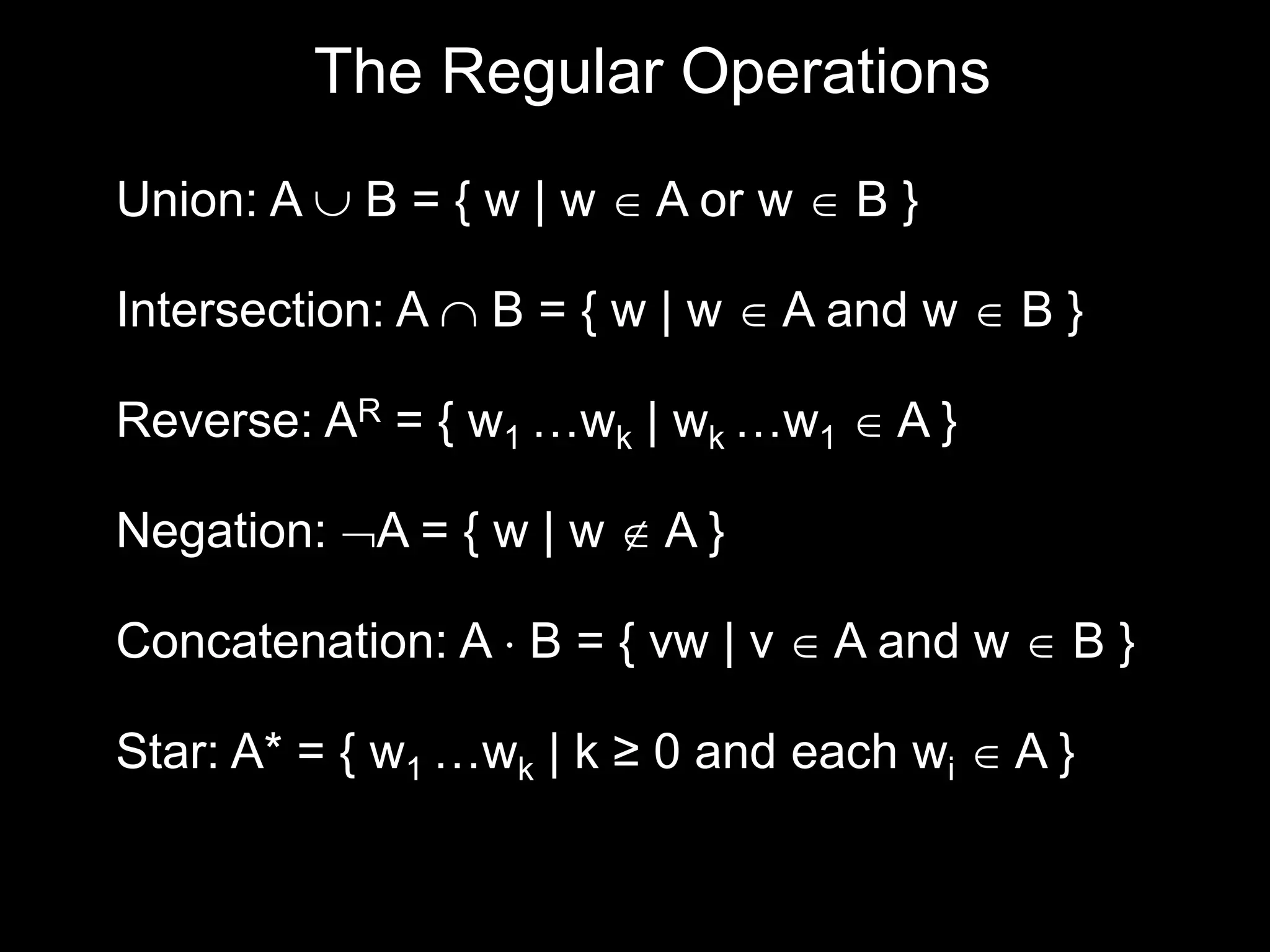 Steven Rudich:
www.cs.cmu.edu/~rudich
The Regular Operations
Union: A  B = { w | w  A or w  B }
Intersection: A  B = { w | w  A and w  B }
Negation: A = { w | w  A }
Reverse: AR = { w1 …wk | wk …w1  A }
Concatenation: A  B = { vw | v  A and w  B }
Star: A* = { w1 …wk | k ≥ 0 and each wi  A }
 