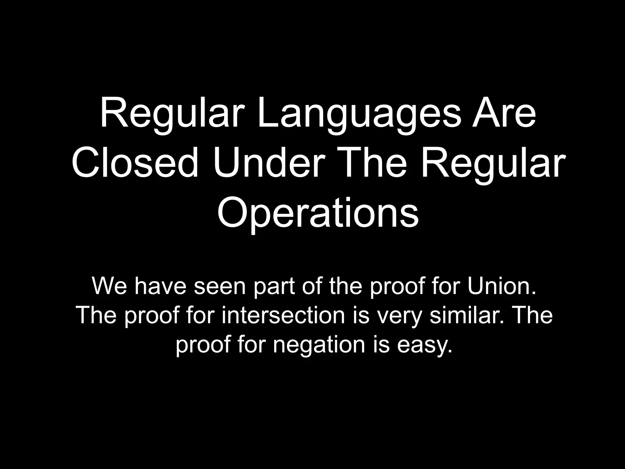 Steven Rudich:
www.cs.cmu.edu/~rudich
Regular Languages Are
Closed Under The Regular
Operations
We have seen part of the proof for Union.
The proof for intersection is very similar. The
proof for negation is easy.
 