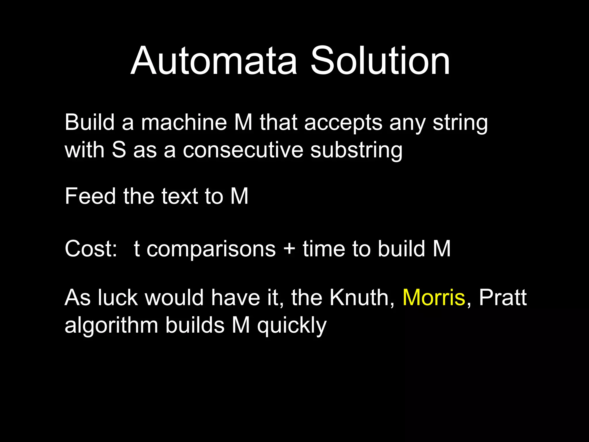 Automata Solution
Build a machine M that accepts any string
with S as a consecutive substring
Feed the text to M
Cost:
As luck would have it, the Knuth, Morris, Pratt
algorithm builds M quickly
t comparisons + time to build M
 