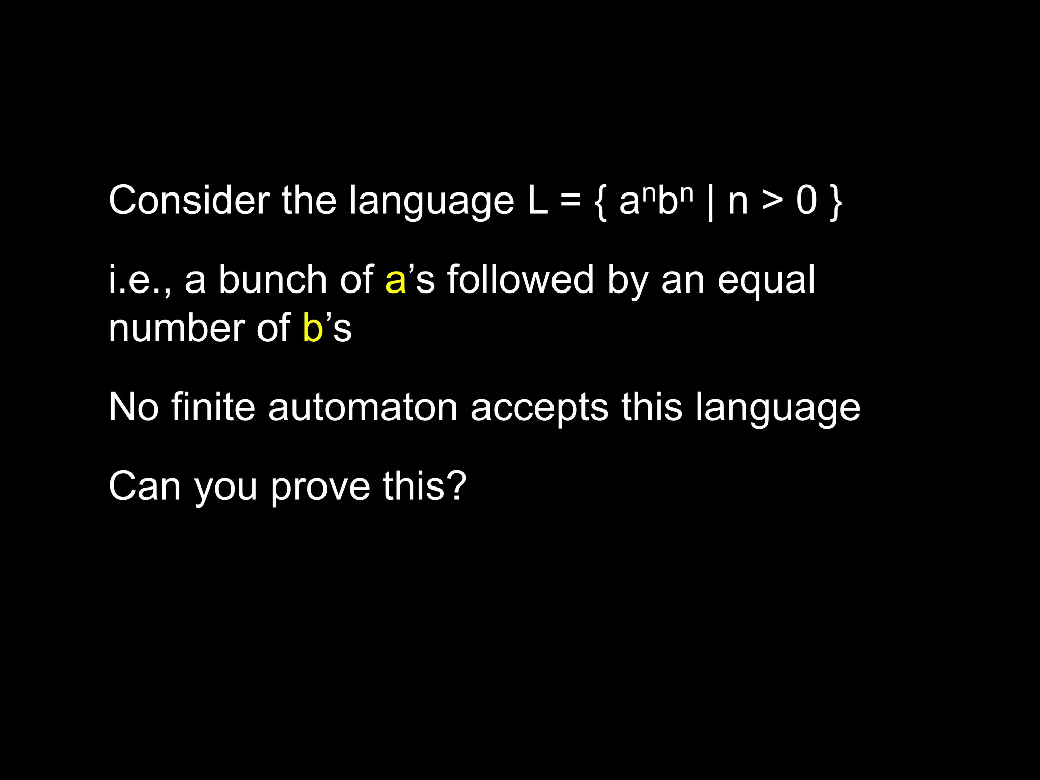 i.e., a bunch of a’s followed by an equal
number of b’s
Consider the language L = { anbn | n > 0 }
No finite automaton accepts this language
Can you prove this?
 