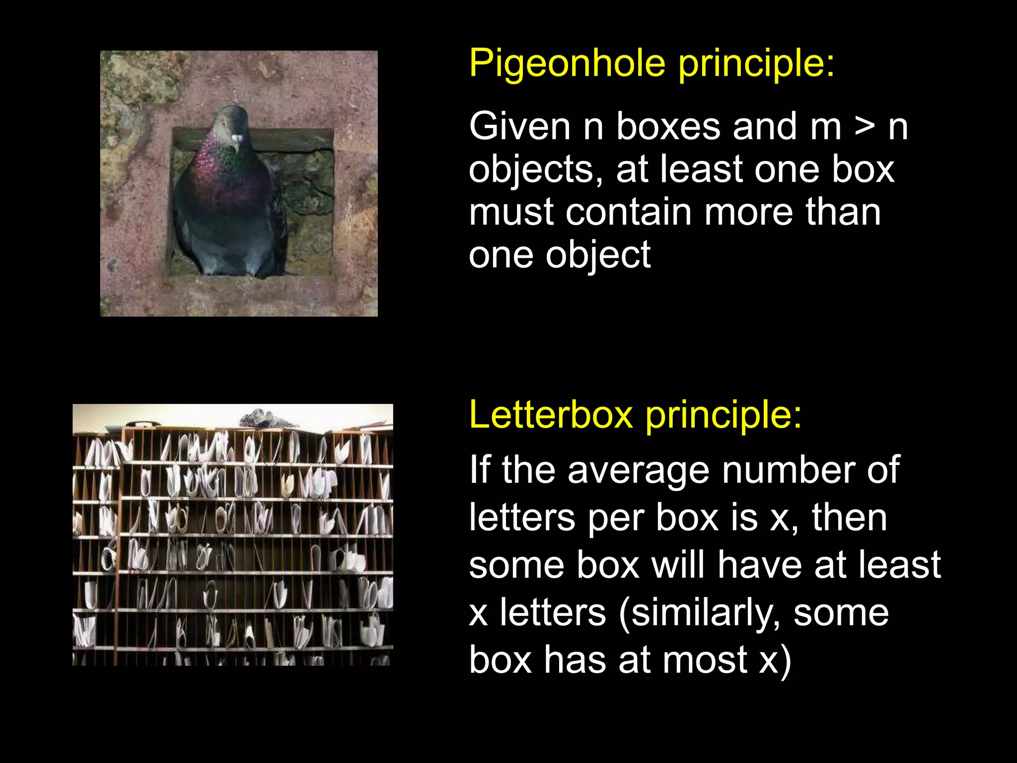 Pigeonhole principle:
Given n boxes and m > n
objects, at least one box
must contain more than
one object
Letterbox principle:
If the average number of
letters per box is x, then
some box will have at least
x letters (similarly, some
box has at most x)
 