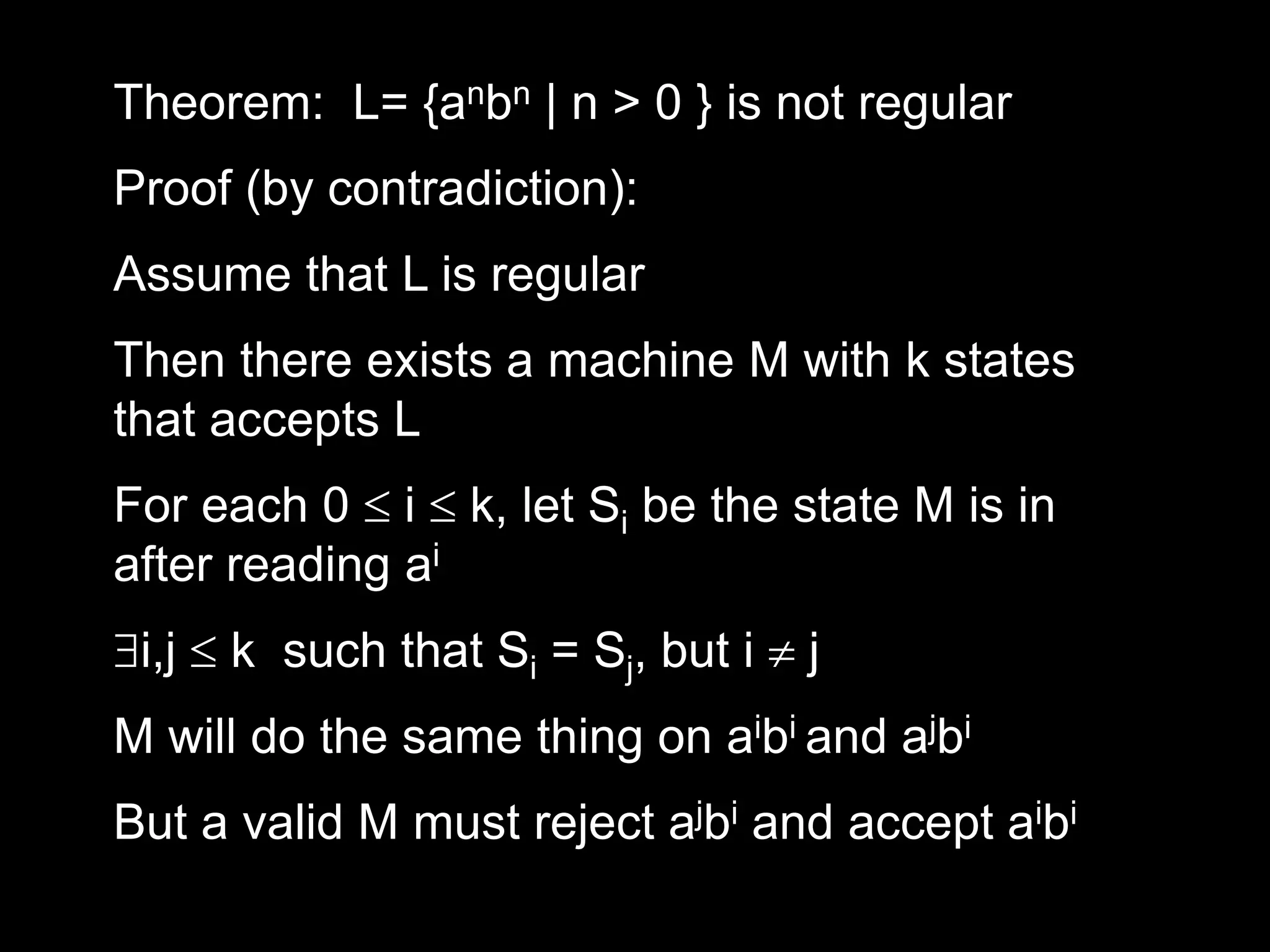 Theorem: L= {anbn | n > 0 } is not regular
Proof (by contradiction):
Assume that L is regular
Then there exists a machine M with k states
that accepts L
For each 0  i  k, let Si be the state M is in
after reading ai
i,j  k such that Si = Sj, but i  j
M will do the same thing on aibi and ajbi
But a valid M must reject ajbi and accept aibi
 