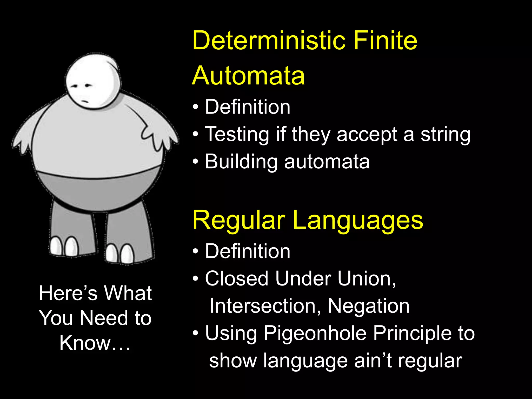 Deterministic Finite
Automata
• Definition
• Testing if they accept a string
• Building automata
Regular Languages
• Definition
• Closed Under Union,
Intersection, Negation
• Using Pigeonhole Principle to
show language ain’t regular
Here’s What
You Need to
Know…
 