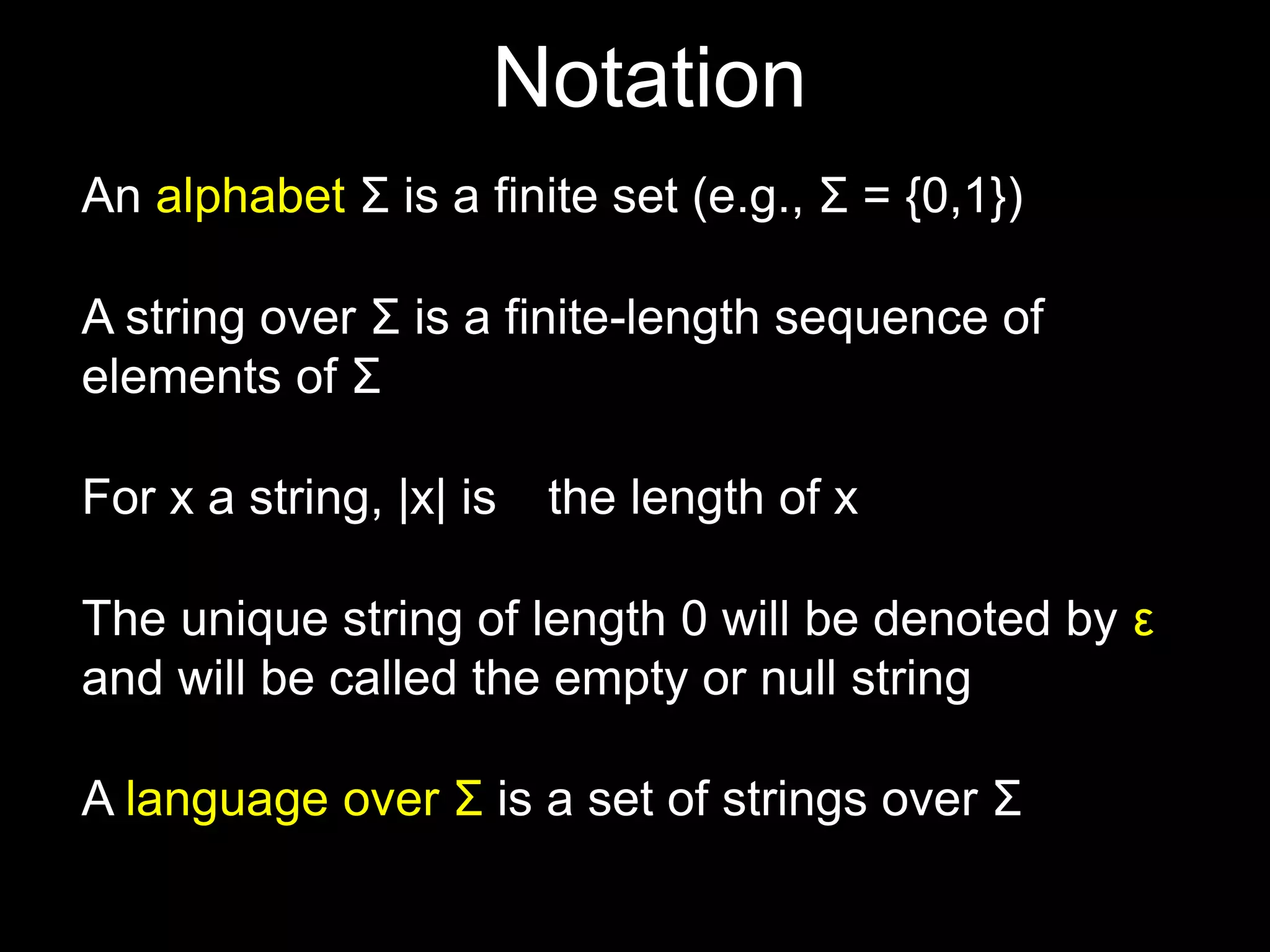 Steven Rudich:
www.cs.cmu.edu/~rudich
An alphabet Σ is a finite set (e.g., Σ = {0,1})
A string over Σ is a finite-length sequence of
elements of Σ
For x a string, |x| is the length of x
The unique string of length 0 will be denoted by ε
and will be called the empty or null string
Notation
A language over Σ is a set of strings over Σ
 