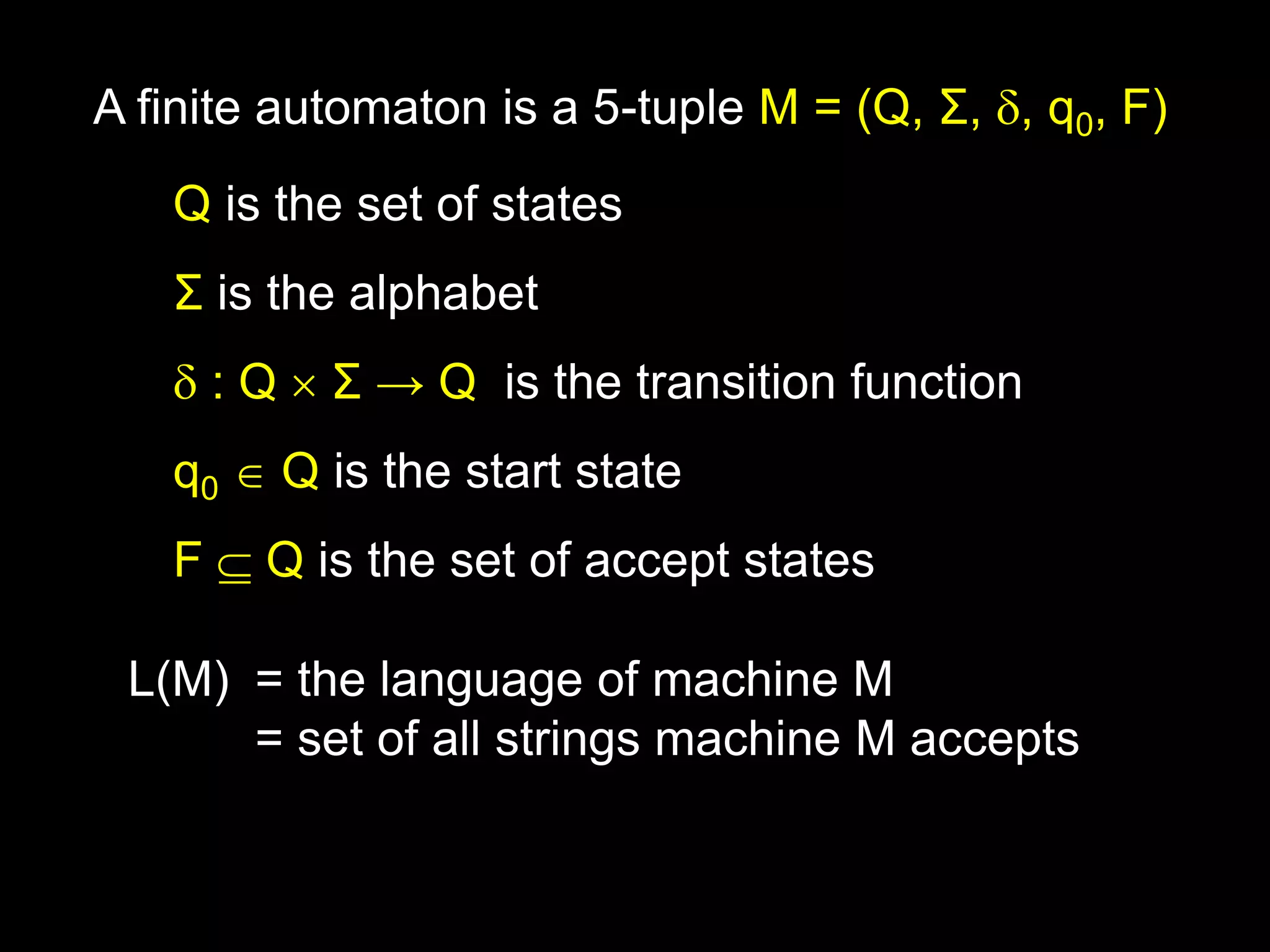 Steven Rudich:
www.cs.cmu.edu/~rudich
Q is the set of states
Σ is the alphabet
 : Q  Σ → Q is the transition function
q0  Q is the start state
F  Q is the set of accept states
A finite automaton is a 5-tuple M = (Q, Σ, , q0, F)
L(M) = the language of machine M
= set of all strings machine M accepts
 