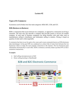 Lecture 02
Types of E-Commerce
Ecommerce can be broken into four main categories: B2B, B2C, C2B, and C2C.
B2B (Business-to-Business)
B2B is a transaction that occurs between two companies, as opposed to a transaction involving a
consumer. The term may also describe a company that provides goods or services for another
company. In such type of business companies are doing business with each other such as
manufacturers selling to distributors and wholesalers selling to retailers. Pricing is based on
quantity of order and is often negotiable.
E-commerce has been in use for quite a few years and is more commonly known as EDI (electronic
data interchange). In the past EDI was conducted on a direct link of some form between the two
businesses where as today the most popular connection is the internet. The two businesses pass
information electronically to each other. B2B e-commerce currently makes up about 94% of all e-
commerce transactions.
Examples
 Intel selling microprocessors to Dell
 Heinz selling ketchup to MacDonald
 