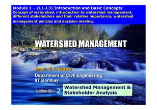 Module 1 – (L1-L3) Introduction and Basic Concepts
Concept of watershed, introduction to watershed management,
different stakeholders and their relative importance, watershed
p ,
management policies and decision making.
2
Watershed Management &
Stakeholder Analysis
1
1
1
2 Stakeholder Analysis
 