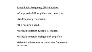 Tuned Radio Frequency (TRF) Receiver:
• Composed of RF amplifiers and detectors.
• No frequency conversion
• It is not often used.
• Difficult to design tunable RF stages.
• Difficult to obtain high gain RF amplifiers
•Selectivity decreases as the carrier frequency
increases
 