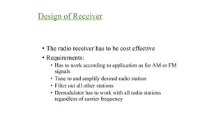 Design of Receiver
• The radio receiver has to be cost effective
• Requirements:
• Has to work according to application as for AM or FM
signals
• Tune to and amplify desired radio station
• Filter out all other stations
• Demodulator has to work with all radio stations
regardless of carrier frequency
 