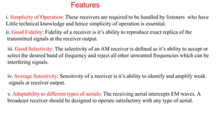 Features
i. Simplicity of Operation: These receivers are required to be handled by listeners who have
Little technical knowledge and hence simplicity of operation is essential.
ii. Good Fidelity: Fidelity of a receiver is it’s ability to reproduce exact replica of the
transmitted signals at the receiver output.
iii. Good Selectivity: The selectivity of an AM receiver is defined as it’s ability to accept or
select the desired band of frequency and reject all other unwanted frequencies which can be
interfering signals.
iv. Average Sensitivity: Sensitivity of a receiver is it’s ability to identify and amplify weak
signals at receiver output.
v. Adaptability to different types of aerials: The receiving aerial intercepts EM waves. A
broadcast receiver should be designed to operate satisfactory with any type of aerial.
 