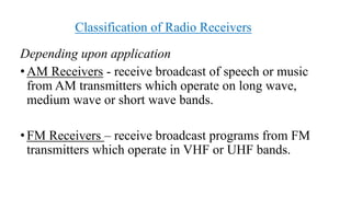Classification of Radio Receivers
Depending upon application
•AM Receivers - receive broadcast of speech or music
from AM transmitters which operate on long wave,
medium wave or short wave bands.
•FM Receivers – receive broadcast programs from FM
transmitters which operate in VHF or UHF bands.
 