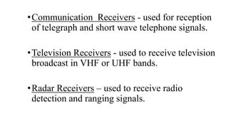 •Communication Receivers - used for reception
of telegraph and short wave telephone signals.
•Television Receivers - used to receive television
broadcast in VHF or UHF bands.
•Radar Receivers – used to receive radio
detection and ranging signals.
 