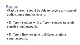Receivers
•Radio system should be able to receive any type of
audio source simultaneously.
• Different stations with different sources transmit
signals simultaneously.
• Different listeners tune to different stations
simultaneously.
 