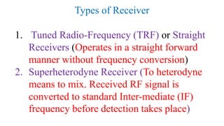 Types of Receiver
1. Tuned Radio-Frequency (TRF) or Straight
Receivers (Operates in a straight forward
manner without frequency conversion)
2. Superheterodyne Receiver (To heterodyne
means to mix. Received RF signal is
converted to standard Inter-mediate (IF)
frequency before detection takes place)
 