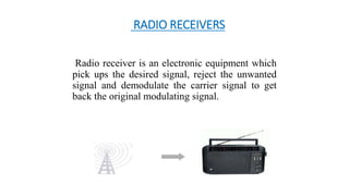 RADIO RECEIVERS
Radio receiver is an electronic equipment which
pick ups the desired signal, reject the unwanted
signal and demodulate the carrier signal to get
back the original modulating signal.
 