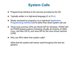System Calls
 Programming interface to the services provided by the OS
 Typically written in a high-level language (C or C++)
 Mostly accessed by programs via a high-level Application
Programming Interface (API) rather than direct system call use
 Three most common APIs are Win32 API for Windows, POSIX API
for POSIX-based systems (including virtually all versions of UNIX,
Linux, and Mac OS X), and Java API for the Java virtual machine
(JVM)
 Why use APIs rather than system calls?
(Note that the system-call names used throughout this text are
generic)
 