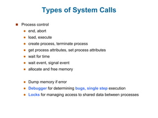 Types of System Calls
 Process control
 end, abort
 load, execute
 create process, terminate process
 get process attributes, set process attributes
 wait for time
 wait event, signal event
 allocate and free memory
 Dump memory if error
 Debugger for determining bugs, single step execution
 Locks for managing access to shared data between processes
 