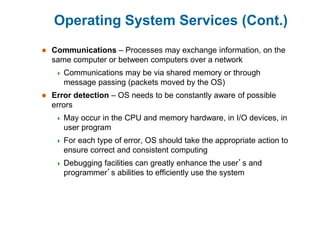 Operating System Services (Cont.)
 Communications – Processes may exchange information, on the
same computer or between computers over a network
 Communications may be via shared memory or through
message passing (packets moved by the OS)
 Error detection – OS needs to be constantly aware of possible
errors
 May occur in the CPU and memory hardware, in I/O devices, in
user program
 For each type of error, OS should take the appropriate action to
ensure correct and consistent computing
 Debugging facilities can greatly enhance the user’s and
programmer’s abilities to efficiently use the system
 