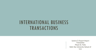 INTERNATIONAL BUSINESS
TRANSACTIONS
Lecture 2: Export-Import
Transaction
Fitsum G. Tiche
Bahir Dar University School of
Law
 