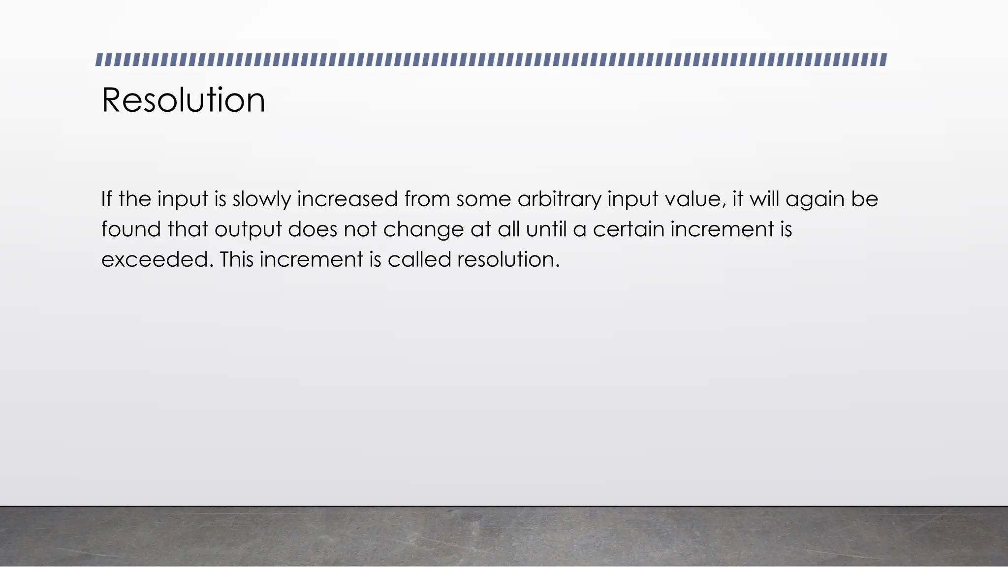 Resolution
If the input is slowly increased from some arbitrary input value, it will again be
found that output does not change at all until a certain increment is
exceeded. This increment is called resolution.
 