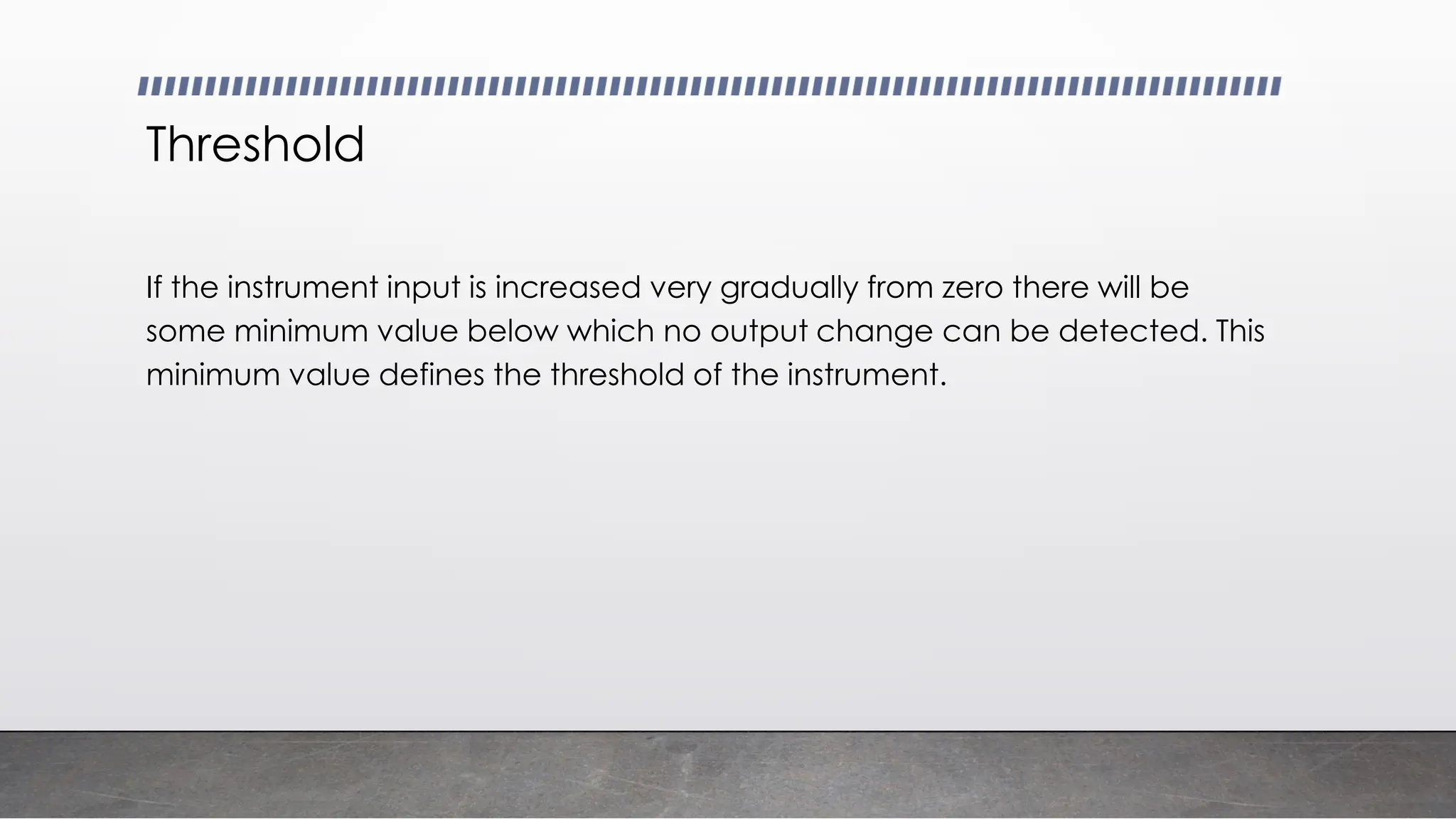 Threshold
If the instrument input is increased very gradually from zero there will be
some minimum value below which no output change can be detected. This
minimum value defines the threshold of the instrument.
 