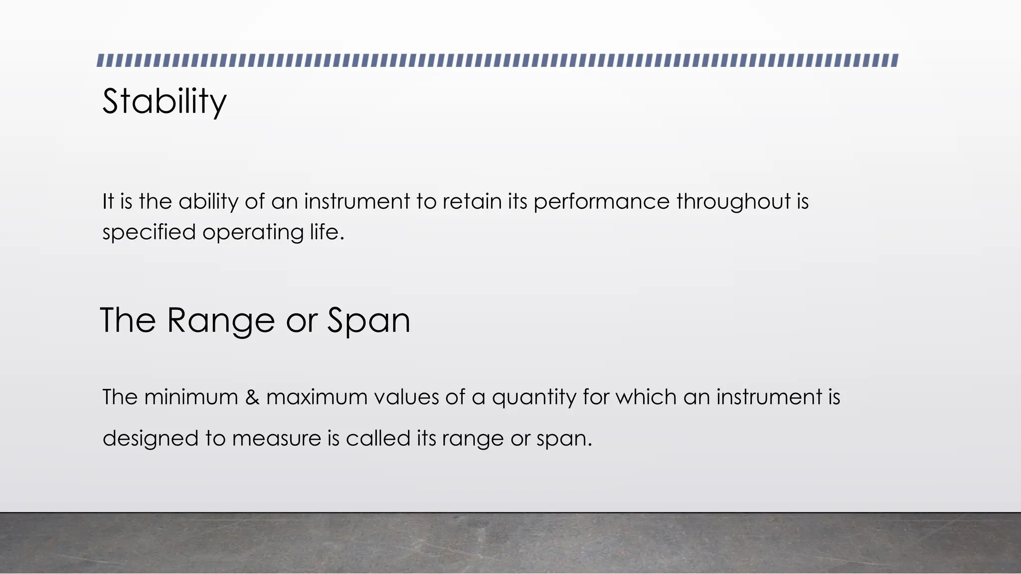Stability
It is the ability of an instrument to retain its performance throughout is
specified operating life.
The minimum & maximum values of a quantity for which an instrument is
designed to measure is called its range or span.
The Range or Span
 