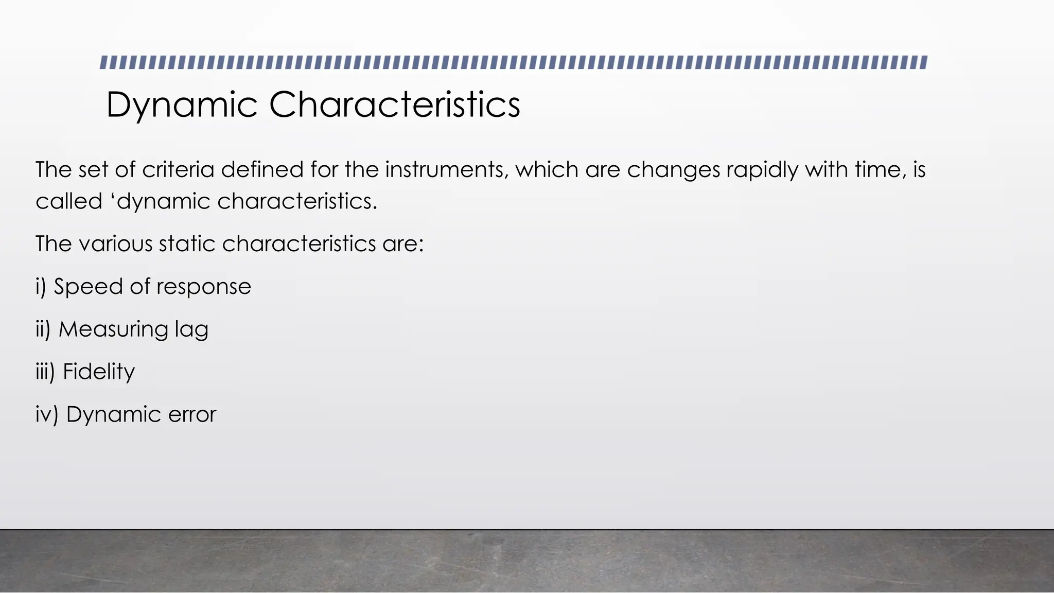 Dynamic Characteristics
The set of criteria defined for the instruments, which are changes rapidly with time, is
called ‘dynamic characteristics.
The various static characteristics are:
i) Speed of response
ii) Measuring lag
iii) Fidelity
iv) Dynamic error
 