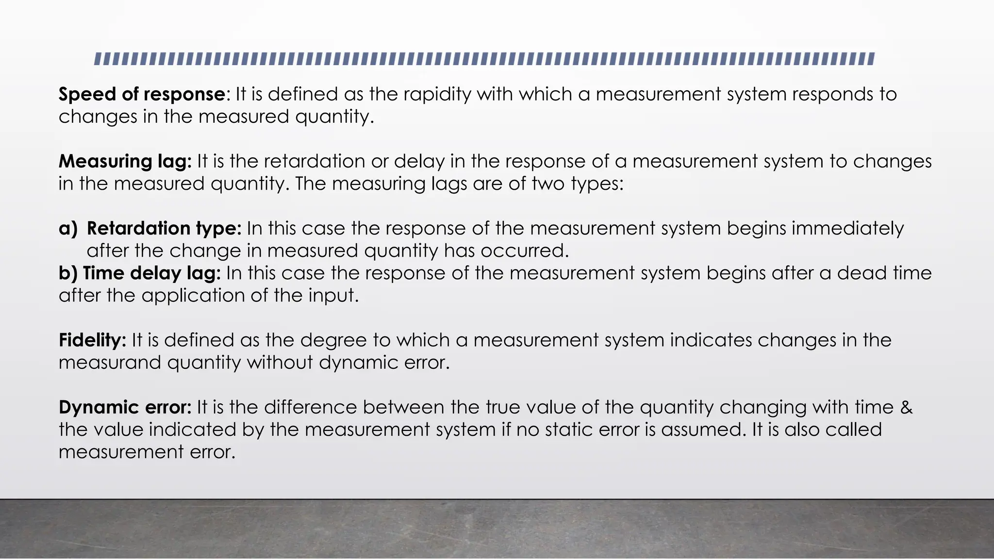Speed of response: It is defined as the rapidity with which a measurement system responds to
changes in the measured quantity.
Measuring lag: It is the retardation or delay in the response of a measurement system to changes
in the measured quantity. The measuring lags are of two types:
a) Retardation type: In this case the response of the measurement system begins immediately
after the change in measured quantity has occurred.
b) Time delay lag: In this case the response of the measurement system begins after a dead time
after the application of the input.
Fidelity: It is defined as the degree to which a measurement system indicates changes in the
measurand quantity without dynamic error.
Dynamic error: It is the difference between the true value of the quantity changing with time &
the value indicated by the measurement system if no static error is assumed. It is also called
measurement error.
 