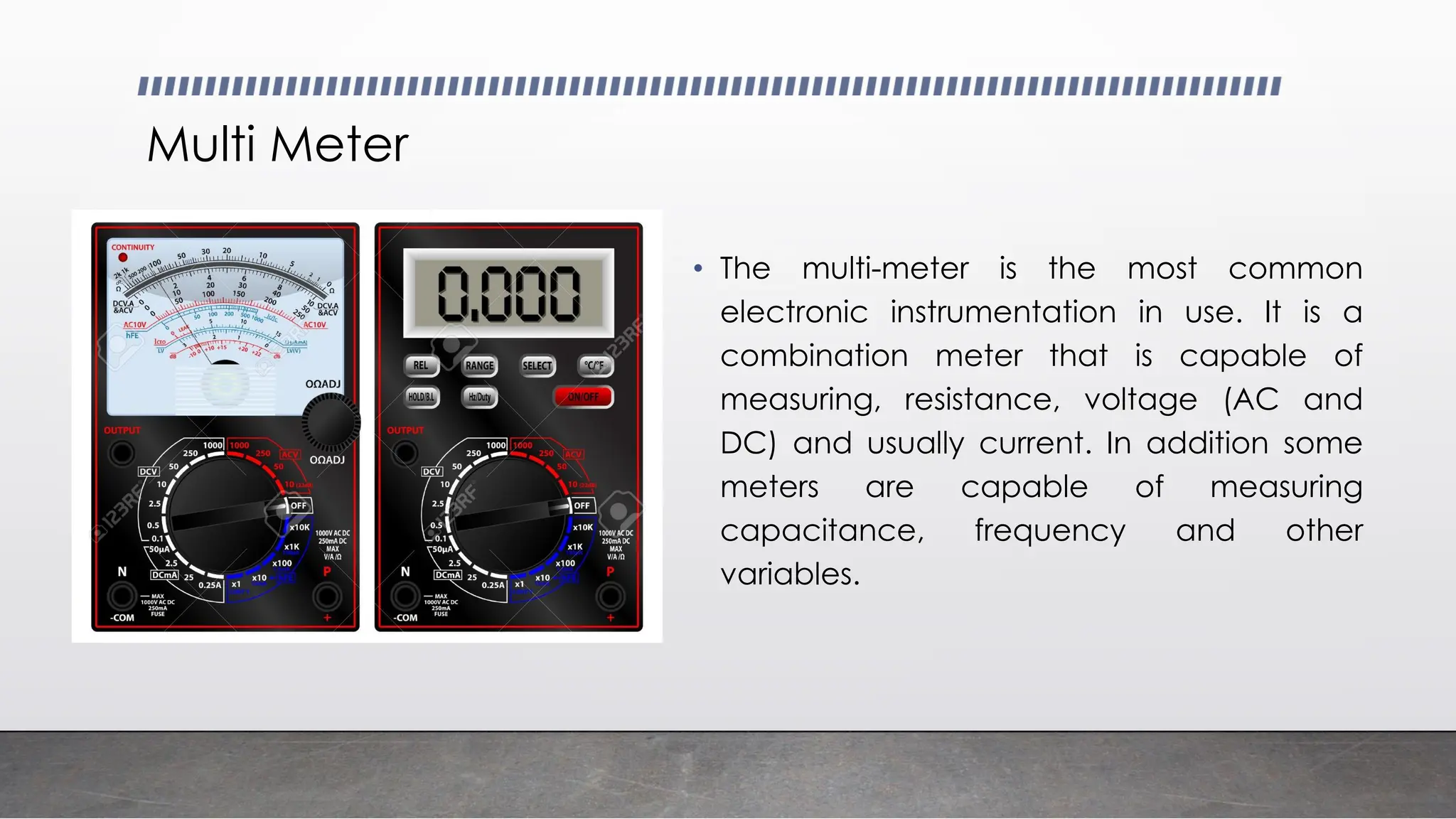 Multi Meter
• The multi-meter is the most common
electronic instrumentation in use. It is a
combination meter that is capable of
measuring, resistance, voltage (AC and
DC) and usually current. In addition some
meters are capable of measuring
capacitance, frequency and other
variables.
 