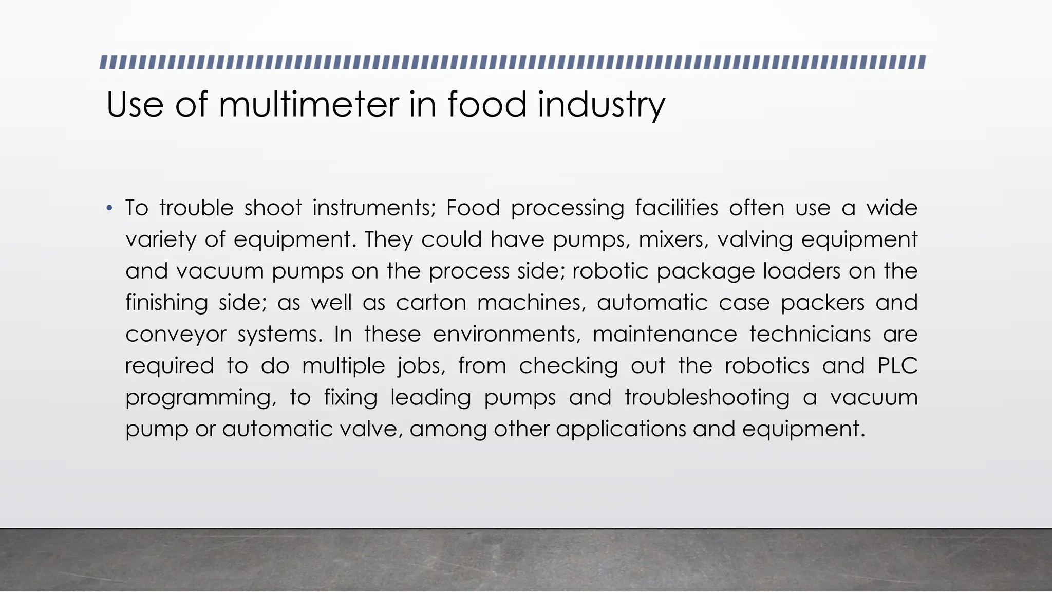 Use of multimeter in food industry
• To trouble shoot instruments; Food processing facilities often use a wide
variety of equipment. They could have pumps, mixers, valving equipment
and vacuum pumps on the process side; robotic package loaders on the
finishing side; as well as carton machines, automatic case packers and
conveyor systems. In these environments, maintenance technicians are
required to do multiple jobs, from checking out the robotics and PLC
programming, to fixing leading pumps and troubleshooting a vacuum
pump or automatic valve, among other applications and equipment.
 