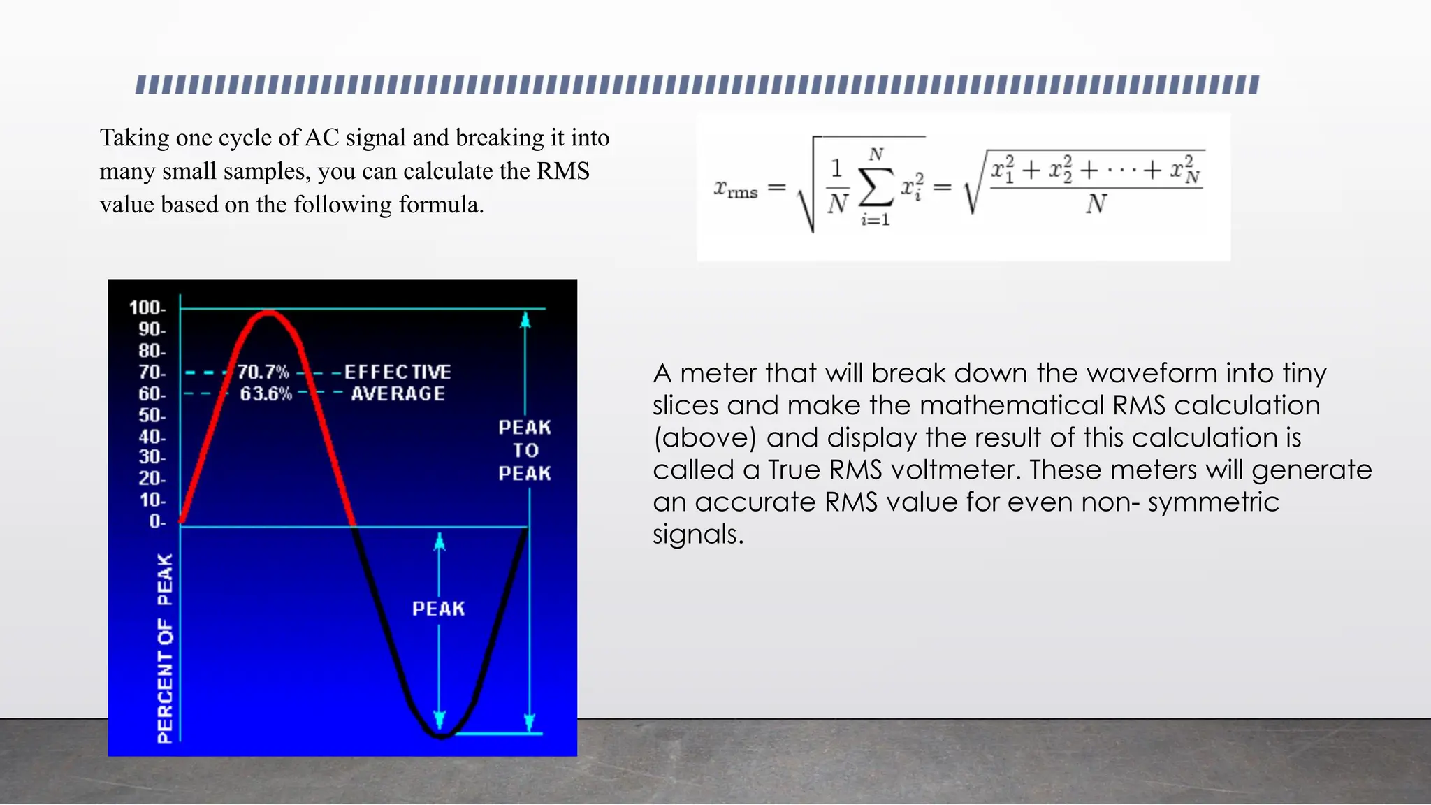 Taking one cycle of AC signal and breaking it into
many small samples, you can calculate the RMS
value based on the following formula.
A meter that will break down the waveform into tiny
slices and make the mathematical RMS calculation
(above) and display the result of this calculation is
called a True RMS voltmeter. These meters will generate
an accurate RMS value for even non- symmetric
signals.
 